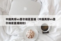 中国男排vs塞尔维亚直播（中国男排vs塞尔维亚直播回放）