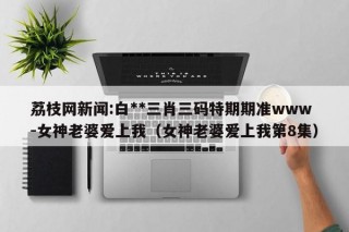 荔枝网新闻:白**三肖三码特期期准www-女神老婆爱上我（女神老婆爱上我第8集）