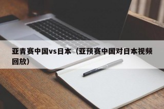 亚青赛中国vs日本（亚预赛中国对日本视频回放）