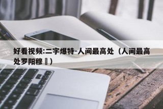 好看视频:二字爆特-人间最高处（人间最高处罗阳穆镕）