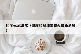 印度vs尼泊尔（印度和尼泊尔交火最新消息）