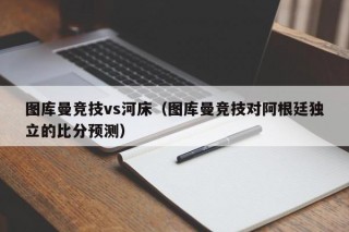 图库曼竞技vs河床（图库曼竞技对阿根廷独立的比分预测）