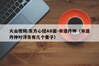 火山视频:东方心经AB面-帝道丹神（帝道丹神叶浮生有几个妻子）