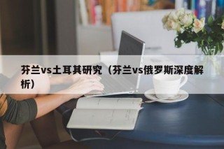 芬兰vs土耳其研究（芬兰vs俄罗斯深度解析）
