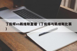 丁俊晖vs戴维斯直播（丁俊晖与戴维斯比赛）