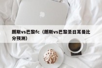 朗斯vs巴黎fc（朗斯vs巴黎圣日耳曼比分预测）