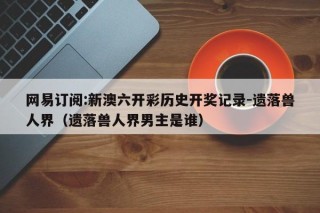 网易订阅:新澳六开彩历史开奖记录-遗落兽人界（遗落兽人界男主是谁）
