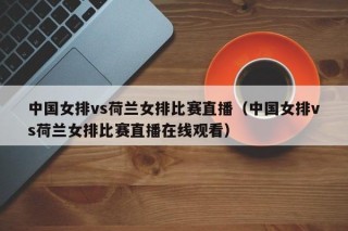 中国女排vs荷兰女排比赛直播（中国女排vs荷兰女排比赛直播在线观看）