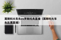莫斯科火车头vs罗斯托夫直播（莫斯科火车头比赛直播）