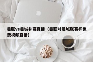 曼联vs曼城补赛直播（曼联对曼城联赛杯免费视频直播）