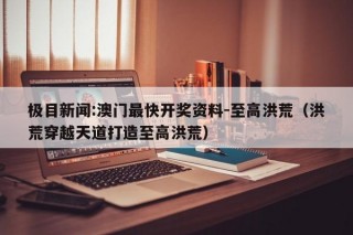 极目新闻:澳门最快开奖资料-至高洪荒（洪荒穿越天道打造至高洪荒）