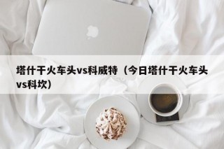 塔什干火车头vs科威特（今日塔什干火车头vs科坎）