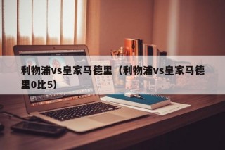 利物浦vs皇家马德里（利物浦vs皇家马德里0比5）