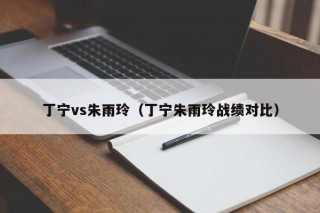 丁宁vs朱雨玲（丁宁朱雨玲战绩对比）