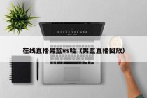 在线直播男篮vs哈（男篮直播回放）