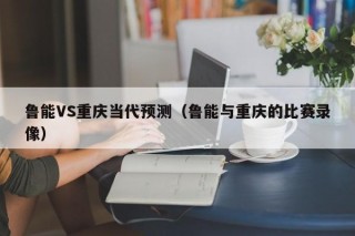 鲁能VS重庆当代预测（鲁能与重庆的比赛录像）