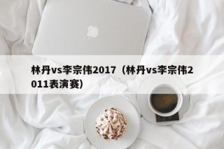 林丹vs李宗伟2017（林丹vs李宗伟2011表演赛）