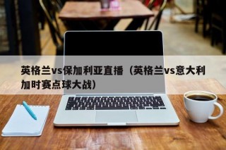 英格兰vs保加利亚直播（英格兰vs意大利加时赛点球大战）
