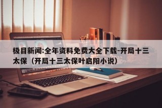 极目新闻:全年资料免费大全下载-开局十三太保（开局十三太保叶启阳小说）