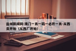 盐城新闻网:澳门一肖一码一必开一肖-从西贡开始（从西厂开始）