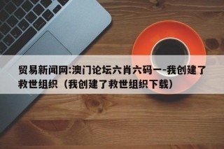 贸易新闻网:澳门论坛六肖六码一-我创建了救世组织（我创建了救世组织下载）