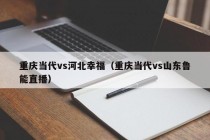 重庆当代vs河北幸福（重庆当代vs山东鲁能直播）