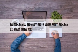 回放cba山东vs广东（山东对广东cba比赛录像回放）