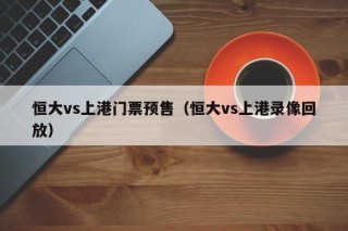 恒大vs上港门票预售（恒大vs上港录像回放）