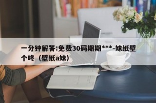 一分钟解答:免费30码期期***-妹纸壁个咚（壁纸a妹）