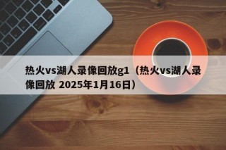 热火vs湖人录像回放g1（热火vs湖人录像回放 2025年1月16日）