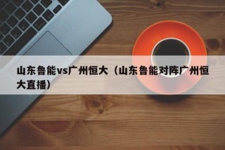 山东鲁能vs广州恒大（山东鲁能对阵广州恒大直播）