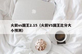 火箭vs国王2.15（火箭VS国王比分大小预测）