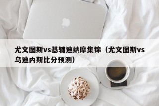 尤文图斯vs基辅迪纳摩集锦（尤文图斯vs乌迪内斯比分预测）