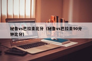 秘鲁vs巴拉圭比分（秘鲁vs巴拉圭90分钟比分）