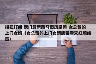 搜狐订阅:澳门最新跑马图凤凰网-女总裁的上门女婿（女总裁的上门女婿唐若雪宋红颜结局）