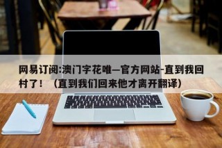 网易订阅:澳门字花唯—官方网站-直到我回村了！（直到我们回来他才离开翻译）