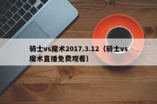 骑士vs魔术2017.3.12（骑士vs魔术直播免费观看）