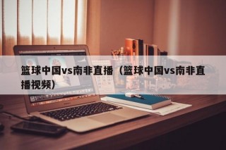 篮球中国vs南非直播（篮球中国vs南非直播视频）