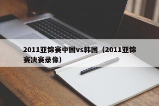2011亚锦赛中国vs韩国（2011亚锦赛决赛录像）