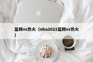 篮网vs热火（nba2021篮网vs热火）