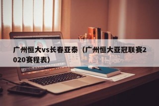广州恒大vs长春亚泰（广州恒大亚冠联赛2020赛程表）