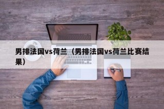 男排法国vs荷兰（男排法国vs荷兰比赛结果）