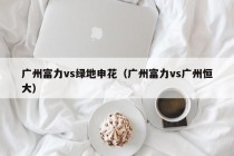 广州富力vs绿地申花（广州富力vs广州恒大）