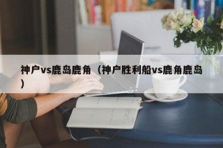 神户vs鹿岛鹿角（神户胜利船vs鹿角鹿岛）