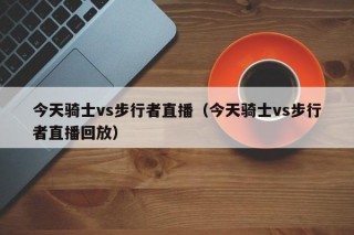 今天骑士vs步行者直播（今天骑士vs步行者直播回放）