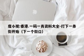 度小视:香港.一码一肖资料大全-打下一条街开始（下一个街口）