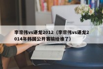 李宗伟vs谌龙2012（李宗伟vs谌龙2014年韩国公开赛输给谁了）