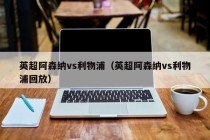 英超阿森纳vs利物浦（英超阿森纳vs利物浦回放）