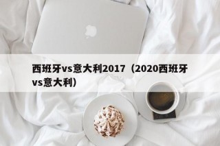 西班牙vs意大利2017（2020西班牙vs意大利）