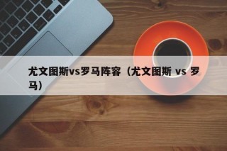 尤文图斯vs罗马阵容（尤文图斯 vs 罗马）